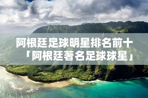 阿根廷足球明星排名前十「阿根廷著名足球球星」