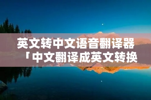 英文转中文语音翻译器「中文翻译成英文转换器语音」 英文转中文语音翻译器「中文翻译成英文转换器语音」