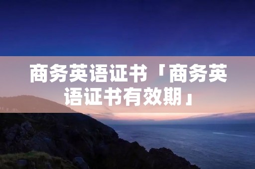 商务英语证书「商务英语证书有效期」