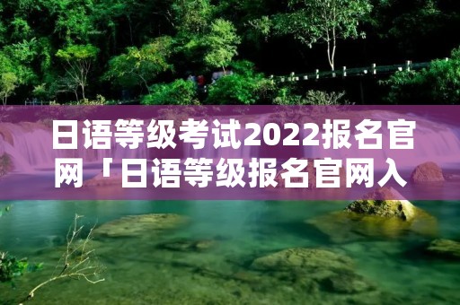 日语等级考试2022报名官网「日语等级报名官网入口」