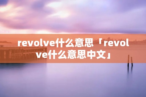 revolve什么意思「revolve什么意思中文」