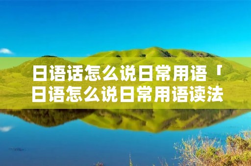 日语话怎么说日常用语「日语怎么说日常用语读法1000句」