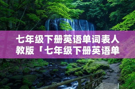 七年级下册英语单词表人教版「七年级下册英语单词表」