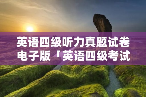 英语四级听力真题试卷电子版「英语四级考试试卷真题听力」