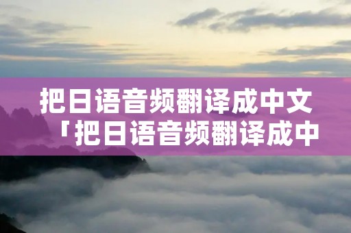 把日语音频翻译成中文「把日语音频翻译成中文怎么弄」