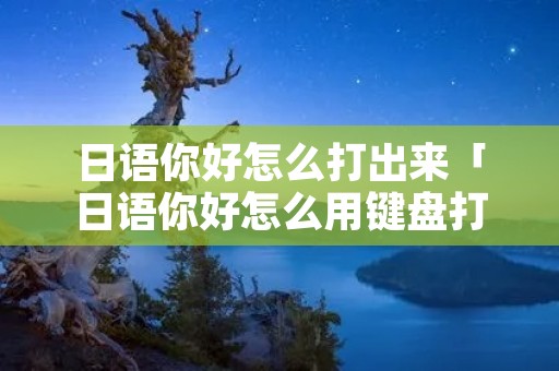 日语你好怎么打出来「日语你好怎么用键盘打出来」 日语你好怎么打出来「日语你好怎么用键盘打出来」