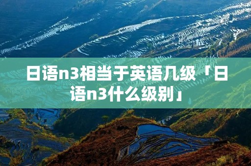 日语n3相当于英语几级「日语n3什么级别」 日语n3相当于英语几级「日语n3什么级别」