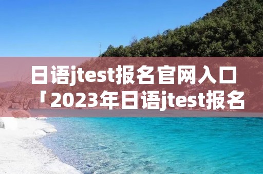 日语jtest报名官网入口「2023年日语jtest报名官网入口」