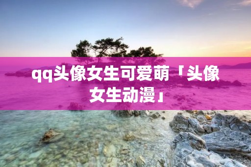 qq头像女生可爱萌「头像女生动漫」