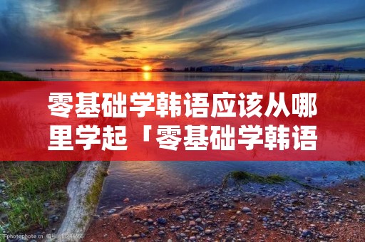 零基础学韩语应该从哪里学起「零基础学韩语应该从哪里学起比较好」