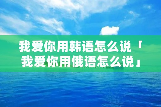 我爱你用韩语怎么说「我爱你用俄语怎么说」