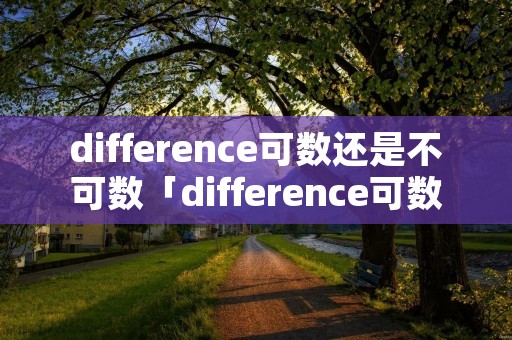 difference可数还是不可数「difference可数还是不可数举例」 difference可数还是不可数「difference可数还是不可数举例」