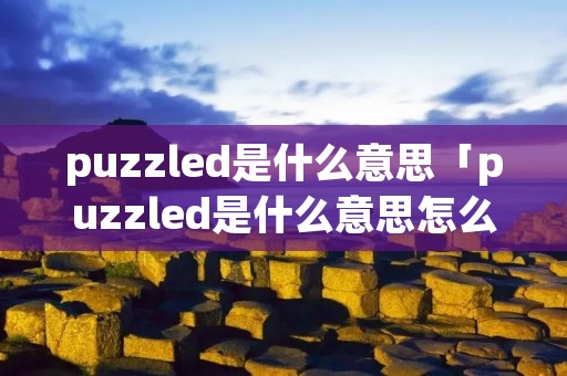 puzzled是什么意思「puzzled是什么意思怎么读」 puzzled是什么意思「puzzled是什么意思怎么读」
