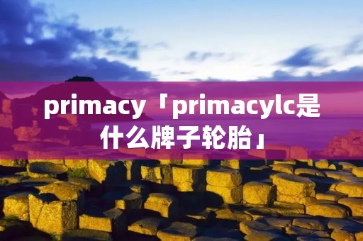 primacy「primacylc是什么牌子轮胎」 primacy「primacylc是什么牌子轮胎」