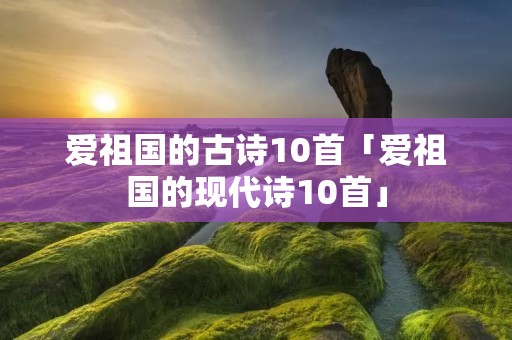 爱祖国的古诗10首「爱祖国的现代诗10首」 爱祖国的古诗10首「爱祖国的现代诗10首」