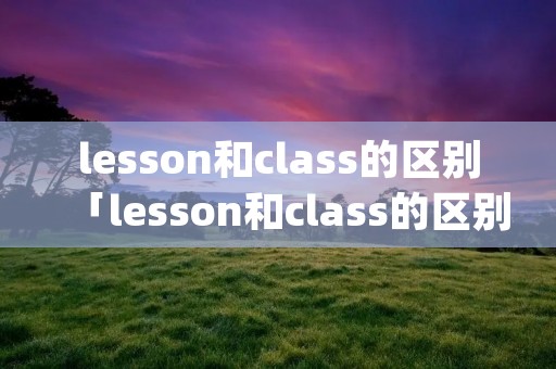 lesson和class的区别「lesson和class的区别subject」