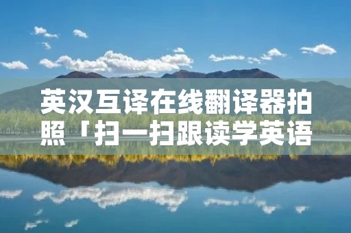 英汉互译在线翻译器拍照「扫一扫跟读学英语」 英汉互译在线翻译器拍照「扫一扫跟读学英语」