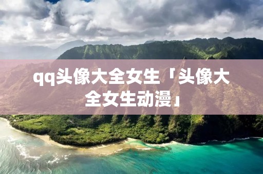 qq头像大全女生「头像大全女生动漫」