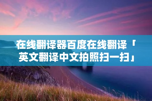 在线翻译器百度在线翻译「英文翻译中文拍照扫一扫」