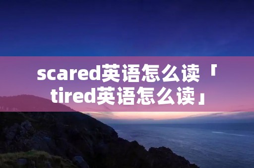 scared英语怎么读「tired英语怎么读」