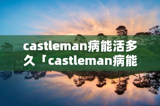 castleman病能活多久「castleman病能否治愈」