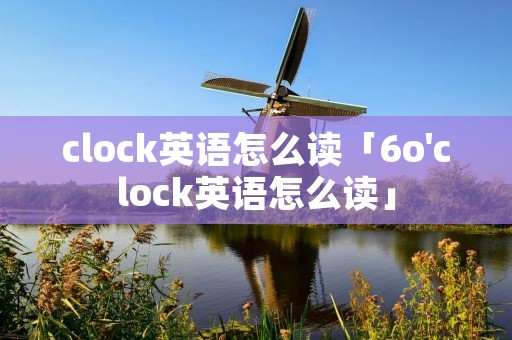 clock英语怎么读「6o'clock英语怎么读」 clock英语怎么读「6o'clock英语怎么读」