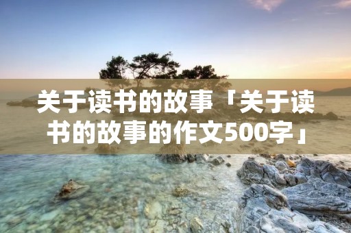 关于读书的故事「关于读书的故事的作文500字」 关于读书的故事「关于读书的故事的作文500字」