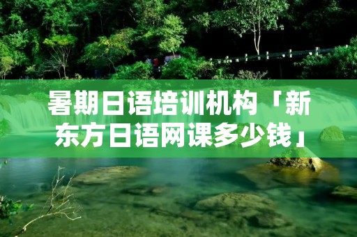 暑期日语培训机构「新东方日语网课多少钱」 暑期日语培训机构「新东方日语网课多少钱」