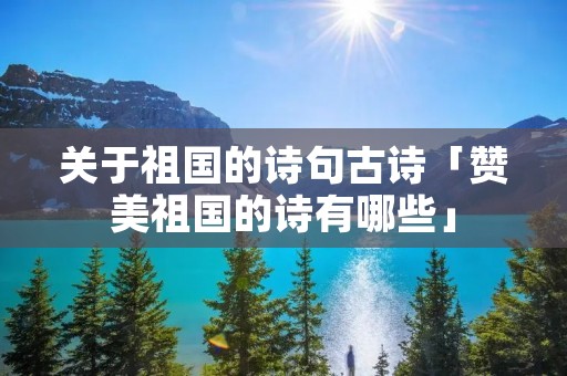 关于祖国的诗句古诗「赞美祖国的诗有哪些」
