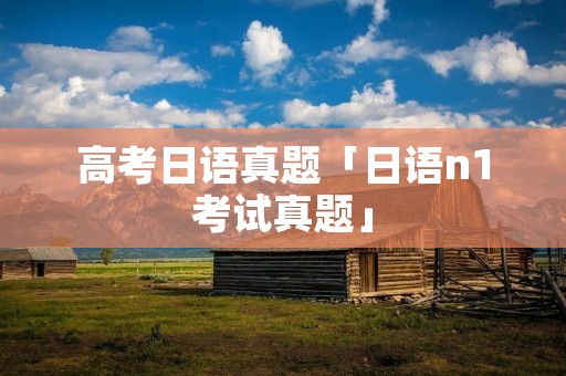 高考日语真题「日语n1考试真题」 高考日语真题「日语n1考试真题」