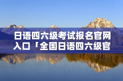 日语四六级考试报名官网入口「全国日语四六级官网」