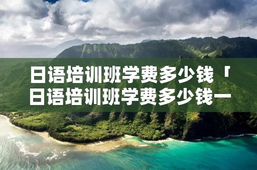 日语培训班学费多少钱「日语培训班学费多少钱一年」