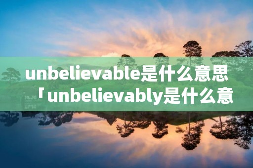unbelievable是什么意思「unbelievably是什么意思中文翻译」