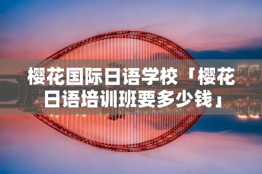 樱花国际日语学校「樱花日语培训班要多少钱」