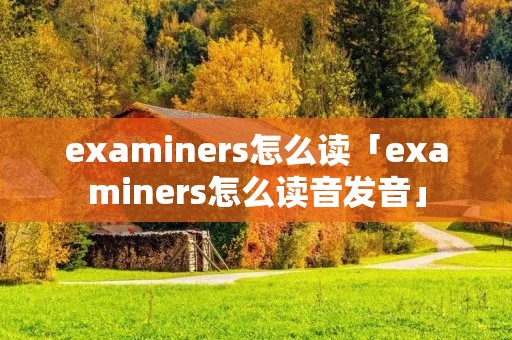 examiners怎么读「examiners怎么读音发音」 examiners怎么读「examiners怎么读音发音」