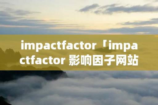 impactfactor「impactfactor 影响因子网站」 impactfactor「impactfactor 影响因子网站」