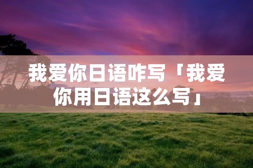 我爱你日语咋写「我爱你用日语这么写」