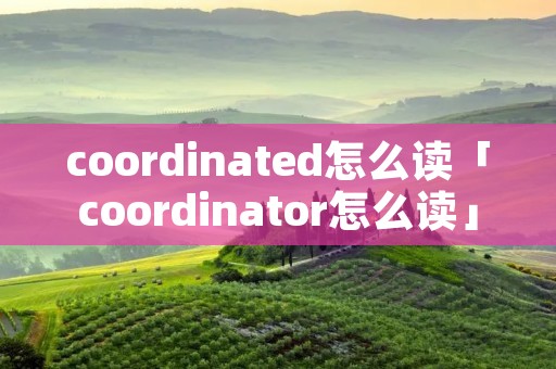 coordinated怎么读「coordinator怎么读」 coordinated怎么读「coordinator怎么读」