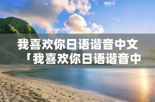 我喜欢你日语谐音中文「我喜欢你日语谐音中文谐音翻译」 我喜欢你日语谐音中文「我喜欢你日语谐音中文谐音翻译」