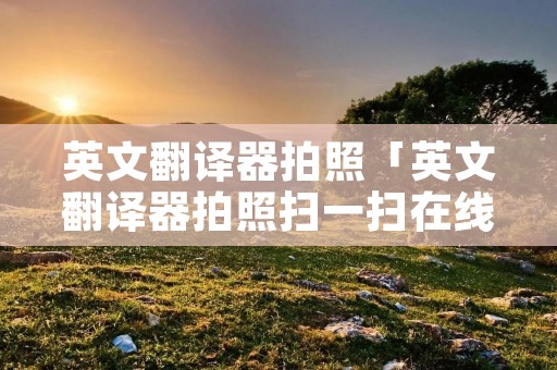 英文翻译器拍照「英文翻译器拍照扫一扫在线」