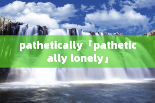 pathetically「pathetically lonely」