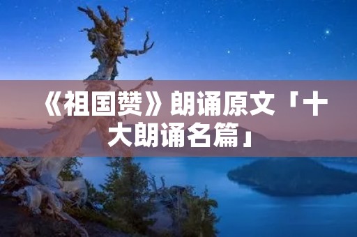 《祖国赞》朗诵原文「十大朗诵名篇」 《祖国赞》朗诵原文「十大朗诵名篇」