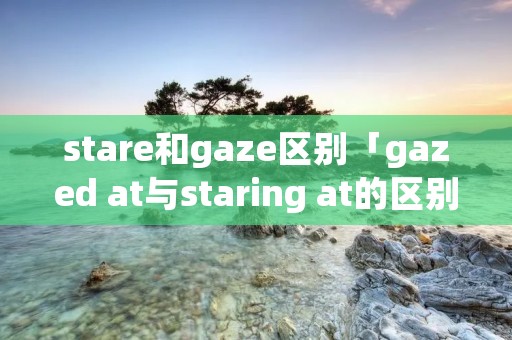 stare和gaze区别「gazed at与staring at的区别」 stare和gaze区别「gazed at与staring at的区别」