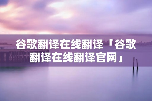 谷歌翻译在线翻译「谷歌翻译在线翻译官网」