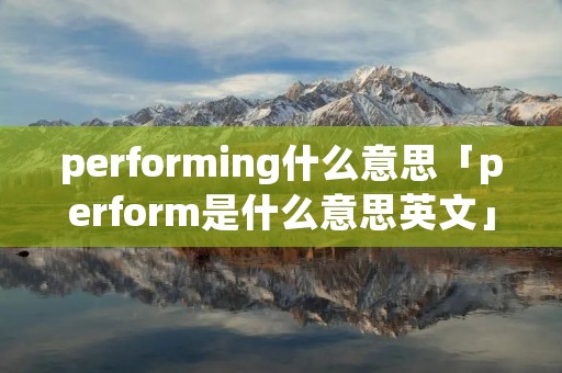 performing什么意思「perform是什么意思英文」