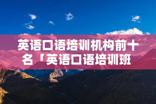 英语口语培训机构前十名「英语口语培训班 怎么样?多少钱」