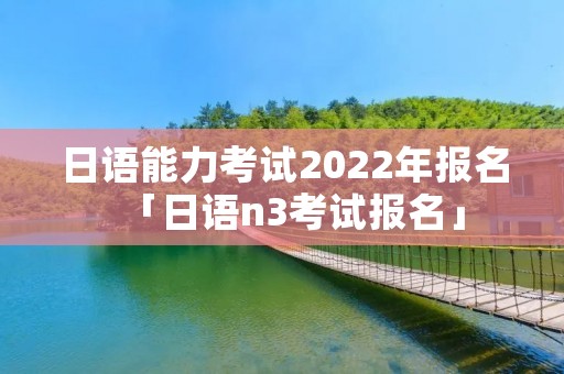 日语能力考试2022年报名「日语n3考试报名」 日语能力考试2022年报名「日语n3考试报名」