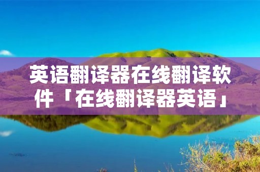 英语翻译器在线翻译软件「在线翻译器英语」 英语翻译器在线翻译软件「在线翻译器英语」