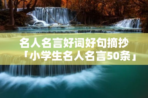 名人名言好词好句摘抄「小学生名人名言50条」 名人名言好词好句摘抄「小学生名人名言50条」