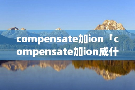 compensate加ion「compensate加ion成什么」